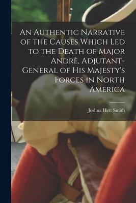 An Authentic Narrative of the Causes Which Led to the Death of Major Andrè Adjutant-general of His Majesty‘s Forces in North America [microform]