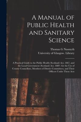 A Manual of Public Health and Sanitary Science [electronic Resource]: a Practical Guide to the Public Health (Scotland) Act 1867 and the Local Gover