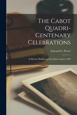 The Cabot Quadri-centenary Celebrations [microform]: at Bristol Halifax and St. John‘s in June 1897