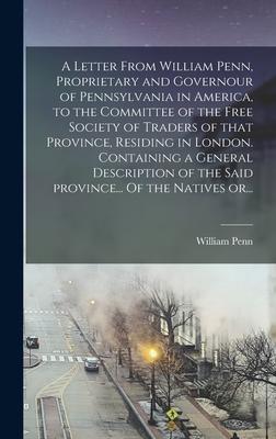 A Letter From William Penn Proprietary and Governour of Pennsylvania in America to the Committee of the Free Society of Traders of That Province Residing in London. Containing a General Description of the Said Province... Of the Natives Or...