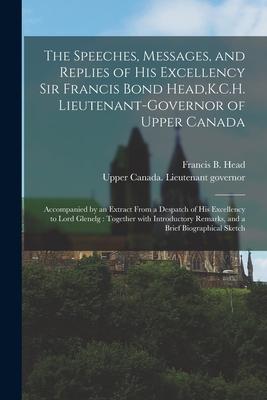 The Speeches Messages and Replies of His Excellency Sir Francis Bond Head K.C.H. Lieutenant-Governor of Upper Canada [microform]: Accompanied by an