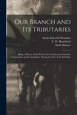 Our Branch and Its Tributaries: Being a History of the Work of the Northwestern Sanitary Commission and Its Auxiliaries During the War of the Rebelli