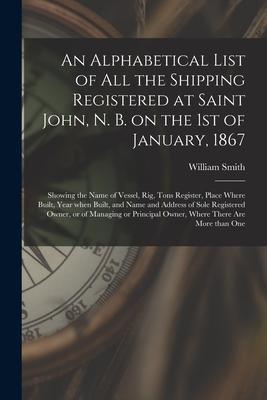 An Alphabetical List of All the Shipping Registered at Saint John N. B. on the 1st of January 1867 [microform]: Showing the Name of Vessel Rig Ton