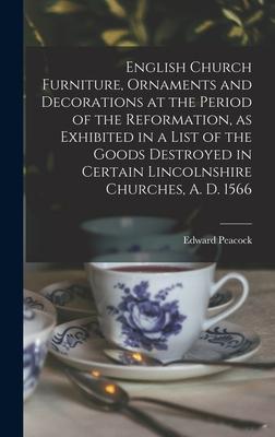 English Church Furniture Ornaments and Decorations at the Period of the Reformation [microform] as Exhibited in a List of the Goods Destroyed in Certain Lincolnshire Churches A. D. 1566