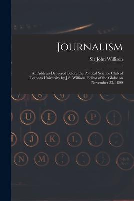 Journalism [microform]: an Address Delivered Before the Political Science Club of Toronto University by J.S. Willison Editor of the Globe on