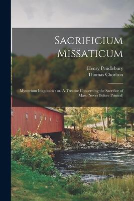 Sacrificium Missaticum: Mysterium Iniquitatis: or A Treatise Concerning the Sacrifice of Mass (never Before Printed)