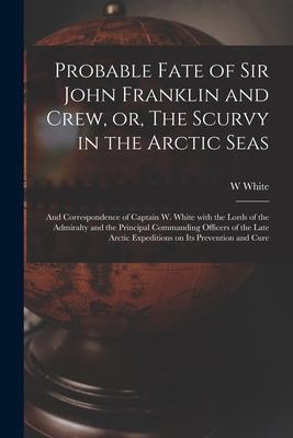 Probable Fate of Sir John Franklin and Crew or The Scurvy in the Arctic Seas [microform]: and Correspondence of Captain W. White With the Lords of t