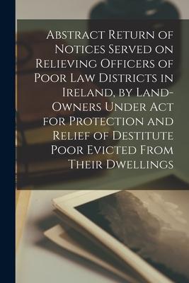 Abstract Return of Notices Served on Relieving Officers of Poor Law Districts in Ireland by Land-Owners Under Act for Protection and Relief of Destit
