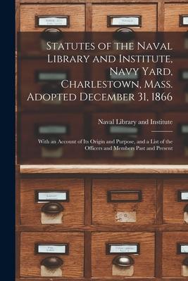 Statutes of the Naval Library and Institute Navy Yard Charlestown Mass. Adopted December 31 1866: With an Account of Its Origin and Purpose and a