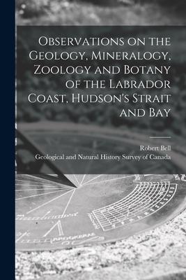 Observations on the Geology Mineralogy Zoology and Botany of the Labrador Coast Hudson‘s Strait and Bay [microform]