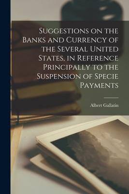Suggestions on the Banks and Currency of the Several United States in Reference Principally to the Suspension of Specie Payments [microform]