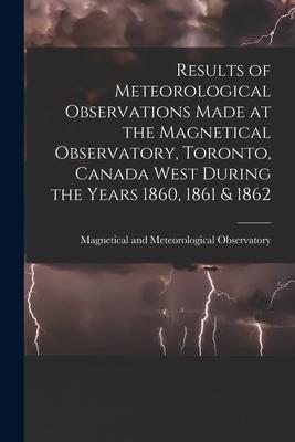 Results of Meteorological Observations Made at the Magnetical Observatory Toronto Canada West During the Years 1860 1861 & 1862 [microform]