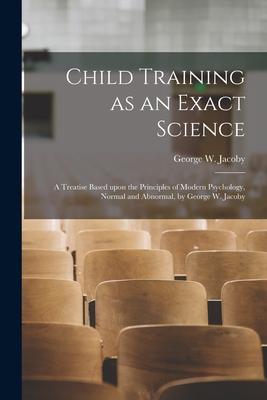 Child Training as an Exact Science; a Treatise Based Upon the Principles of Modern Psychology Normal and Abnormal by George W. Jacoby