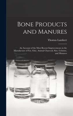 Bone Products and Manures: an Account of the Most Recent Improvements in the Manufacture of Fat Glue Animal Charcoal Size Gelatine and Manur