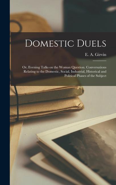 Domestic Duels; or Evening Talks on the Woman Question. Conversations Relating to the Domestic Social Industrial Historical and Political Phases of the Subject