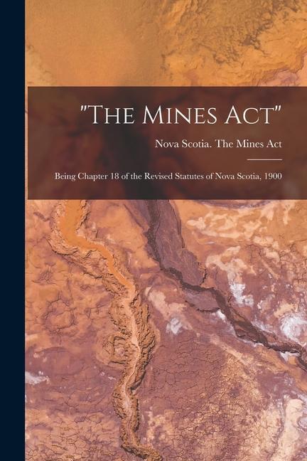 The Mines Act [microform]: Being Chapter 18 of the Revised Statutes of Nova Scotia 1900
