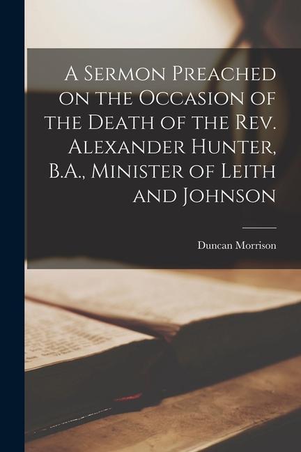 A Sermon Preached on the Occasion of the Death of the Rev. Alexander Hunter B.A. Minister of Leith and Johnson [microform]