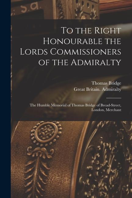 To the Right Honourable the Lords Commissioners of the Admiralty [microform]: the Humble Memorial of Thomas Bridge of Bread-Street London Merchant