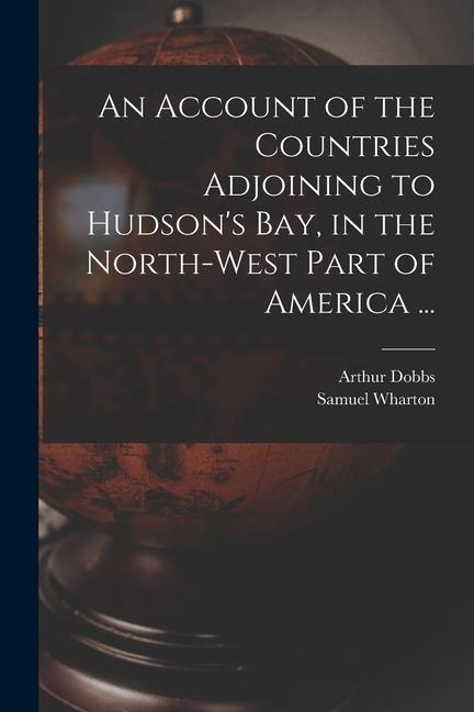 An Account of the Countries Adjoining to Hudson‘s Bay in the North-west Part of America ...