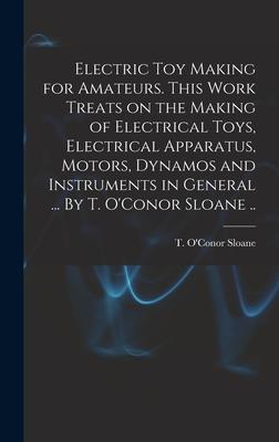 Electric Toy Making for Amateurs. This Work Treats on the Making of Electrical Toys Electrical Apparatus Motors Dynamos and Instruments in General ... By T. O‘Conor Sloane ..
