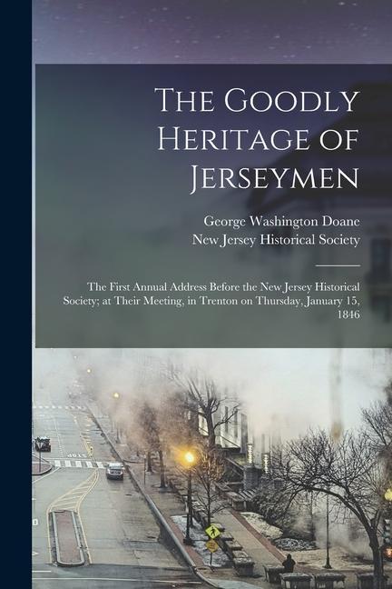 The Goodly Heritage of Jerseymen: the First Annual Address Before the New Jersey Historical Society; at Their Meeting in Trenton on Thursday January