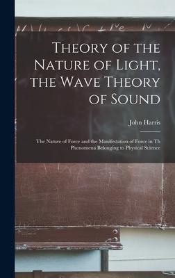 Theory of the Nature of Light the Wave Theory of Sound [microform]: the Nature of Force and the Manifestation of Force in Th Phenomena Belonging to P
