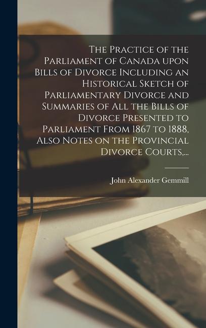 The Practice of the Parliament of Canada Upon Bills of Divorce Including an Historical Sketch of Parliamentary Divorce and Summaries of All the Bills of Divorce Presented to Parliament From 1867 to 1888 Also Notes on the Provincial Divorce Courts ...