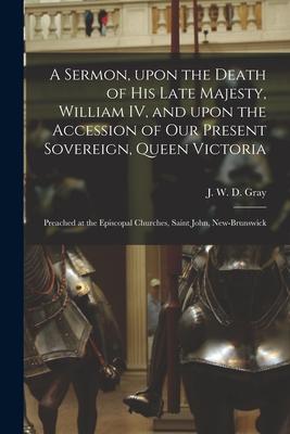 A Sermon Upon the Death of His Late Majesty William IV and Upon the Accession of Our Present Sovereign Queen Victoria [microform]: Preached at the