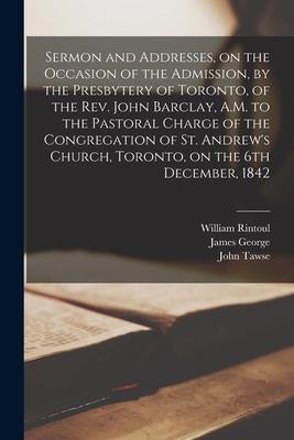 Sermon and Addresses on the Occasion of the Admission by the Presbytery of Toronto of the Rev. John Barclay A.M. to the Pastoral Charge of the Con