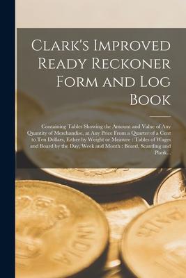 Clark‘s Improved Ready Reckoner Form and Log Book [microform]: Containing Tables Showing the Amount and Value of Any Quantity of Merchandise at Any P