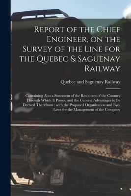 Report of the Chief Engineer on the Survey of the Line for the Quebec & Saguenay Railway [microform]: Containing Also a Statement of the Resources of