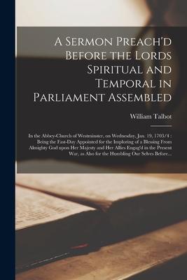 A Sermon Preach‘d Before the Lords Spiritual and Temporal in Parliament Assembled: in the Abbey-church of Westminster on Wednesday Jan. 19 1703/4: