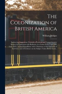 The Colonization of British America [microform]: Embracing Suggestions Towards a Practical and Comprehensive System in Connexion With Railways in a L