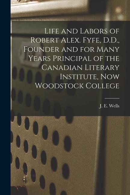Life and Labors of Robert Alex. Fyfe D.D. Founder and for Many Years Principal of the Canadian Literary Institute Now Woodstock College [microform]