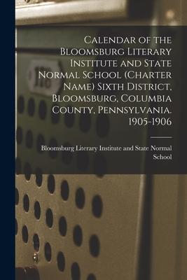 Calendar of the Bloomsburg Literary Institute and State Normal School (charter Name) Sixth District Bloomsburg Columbia County Pennsylvania. 1905-1