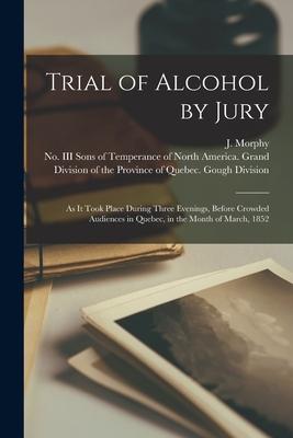 Trial of Alcohol by Jury [microform]: as It Took Place During Three Evenings Before Crowded Audiences in Quebec in the Month of March 1852