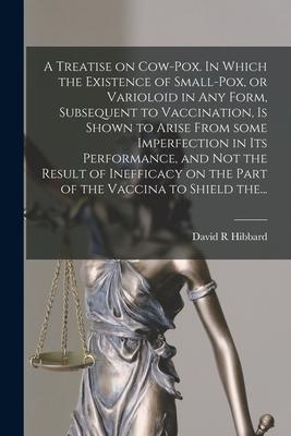A Treatise on Cow-pox. In Which the Existence of Small-pox or Varioloid in Any Form Subsequent to Vaccination is Shown to Arise From Some Imperfect