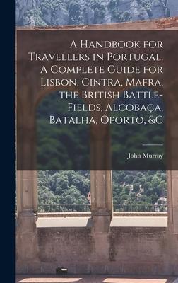 A Handbook for Travellers in Portugal. A Complete Guide for Lisbon Cintra Mafra the British Battle-fields Alcobaça Batalha Oporto &c