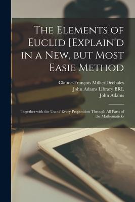 The Elements of Euclid [explain‘d in a New but Most Easie Method: Together With the Use of Every Proposition Through All Parts of the Mathematicks