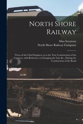 North Shore Railway [microform]: Views of the Chief Engineer as to the True Construction of the Contract With Reference to Changing the Line &c. Dur