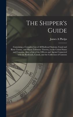 The Shipper‘s Guide; Containing a Complete List of All Railroad Stations Canal and River Towns (and Places Tributary Thereto ) in the United States
