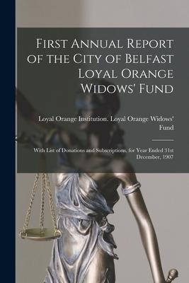 First Annual Report of the City of Belfast Loyal Orange Widows‘ Fund: With List of Donations and Subscriptions for Year Ended 31st December 1907