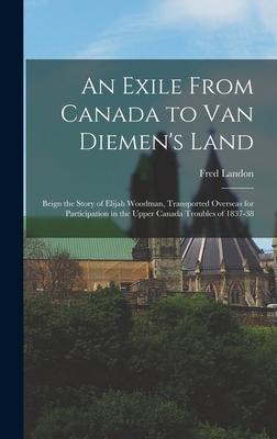 An Exile From Canada to Van Diemen‘s Land; Beign the Story of Elijah Woodman Transported Overseas for Participation in the Upper Canada Troubles of 1