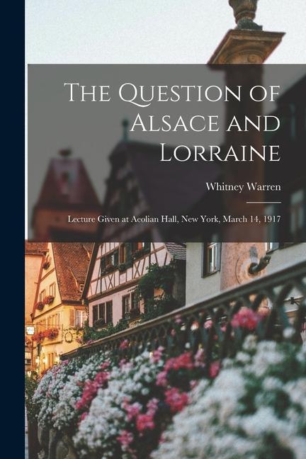 The Question of Alsace and Lorraine; Lecture Given at Aeolian Hall New York March 14 1917