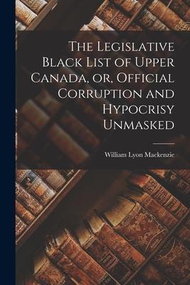 The Legislative Black List of Upper Canada or Official Corruption and Hypocrisy Unmasked [microform]