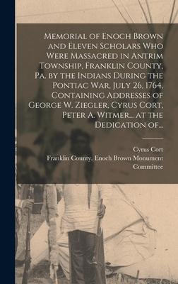 Memorial of Enoch Brown and Eleven Scholars Who Were Massacred in Antrim Township Franklin County Pa. by the Indians During the Pontiac War July 26 1764 Containing Addresses of George W. Ziegler Cyrus Cort Peter A. Witmer... at the Dedication Of...