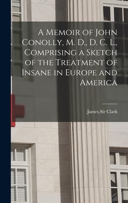 A Memoir of John Conolly M. D. D. C. L. Comprising a Sketch of the Treatment of Insane in Europe and America