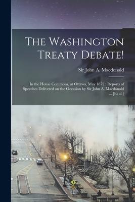 The Washington Treaty Debate! [microform]: in the House Commons at Ottawa May 1872: Reports of Speeches Delivered on the Occasion by Sir John A. Mac