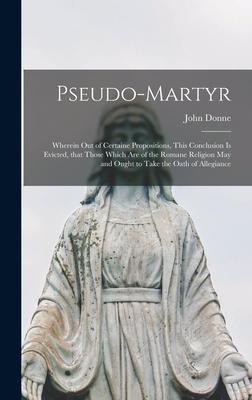 Pseudo-martyr: Wherein out of Certaine Propositions This Conclusion is Evicted That Those Which Are of the Romane Religion May and