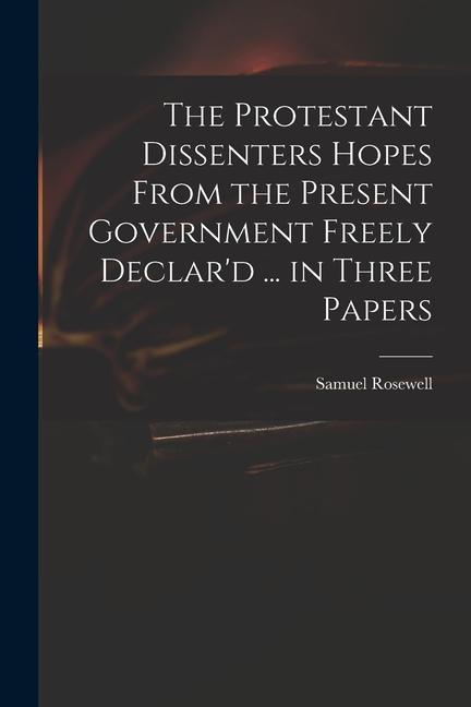 The Protestant Dissenters Hopes From the Present Government Freely Declar‘d ... in Three Papers